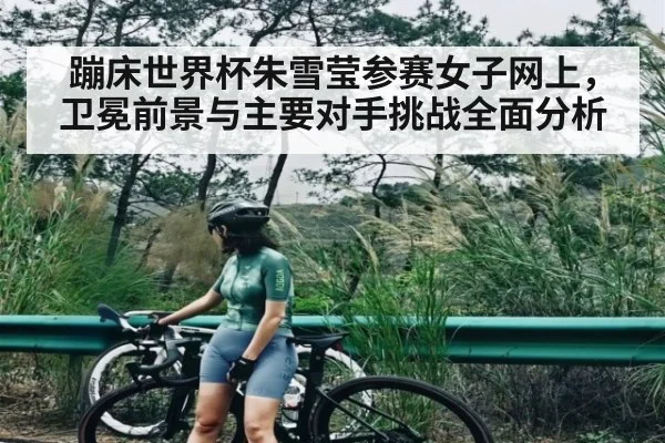 蹦床世界杯朱雪莹参赛女子网上，卫冕前景与主要对手挑战全面分析