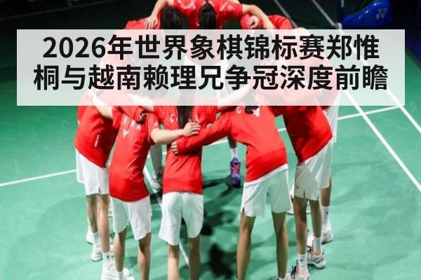 2026年世界象棋锦标赛郑惟桐与越南赖理兄争冠深度前瞻