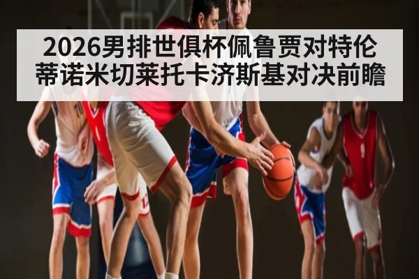 2026男排世俱杯佩鲁贾对特伦蒂诺米切莱托卡济斯基对决前瞻